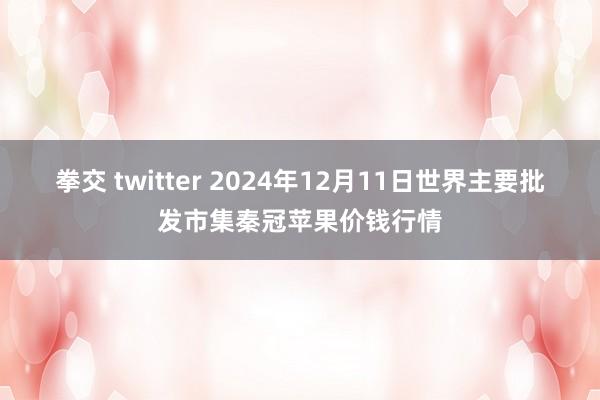 拳交 twitter 2024年12月11日世界主要批发市集秦冠苹果价钱行情