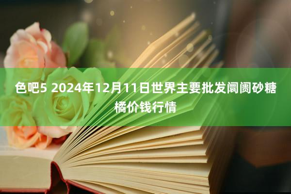 色吧5 2024年12月11日世界主要批发阛阓砂糖橘价钱行情