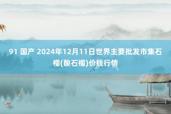 91 国产 2024年12月11日世界主要批发市集石榴(酸石榴)价钱行情