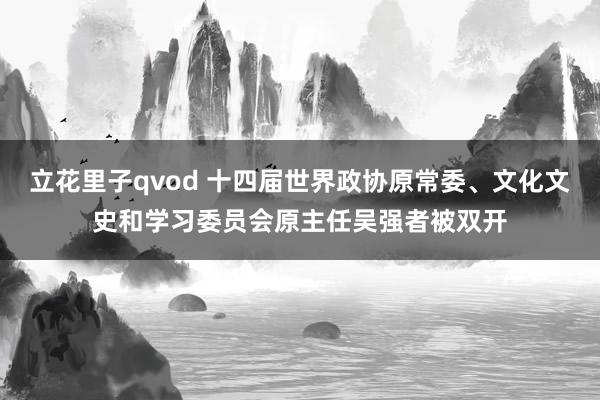 立花里子qvod 十四届世界政协原常委、文化文史和学习委员会原主任吴强者被双开