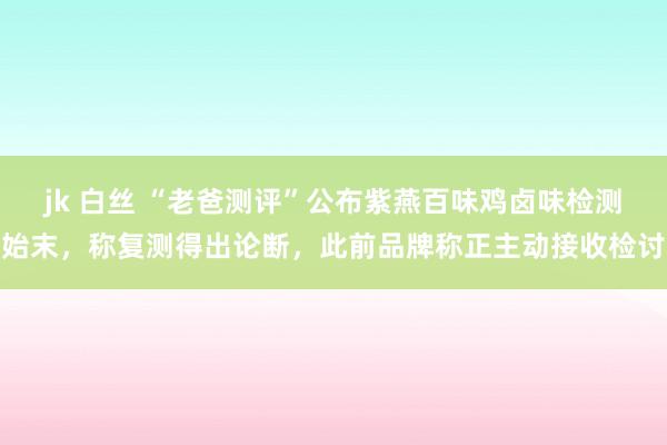 jk 白丝 “老爸测评”公布紫燕百味鸡卤味检测始末，称复测得出论断，此前品牌称正主动接收检讨