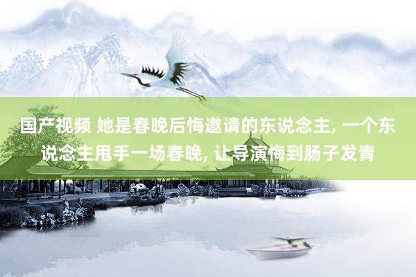 国产视频 她是春晚后悔邀请的东说念主， 一个东说念主甩手一场春晚， 让导演悔到肠子发青