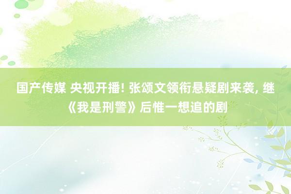 国产传媒 央视开播! 张颂文领衔悬疑剧来袭， 继《我是刑警》后惟一想追的剧