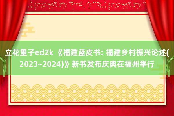 立花里子ed2k 《福建蓝皮书: 福建乡村振兴论述(2023~2024)》新书发布庆典在福州举行