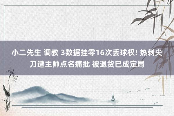 小二先生 调教 3数据挂零16次丢球权! 热刺尖刀遭主帅点名痛批 被退货已成定局