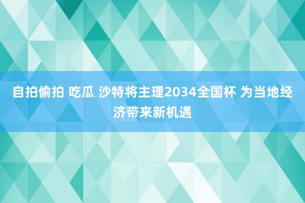 自拍偷拍 吃瓜 沙特将主理2034全国杯 为当地经济带来新机遇