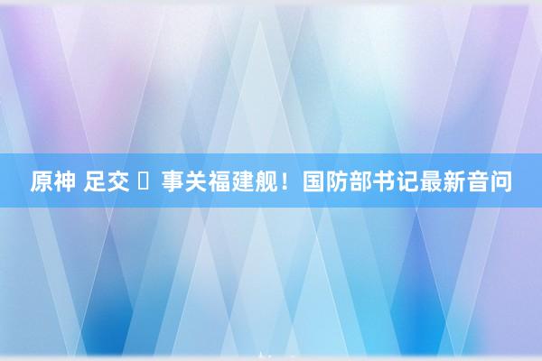 原神 足交 ​事关福建舰！国防部书记最新音问