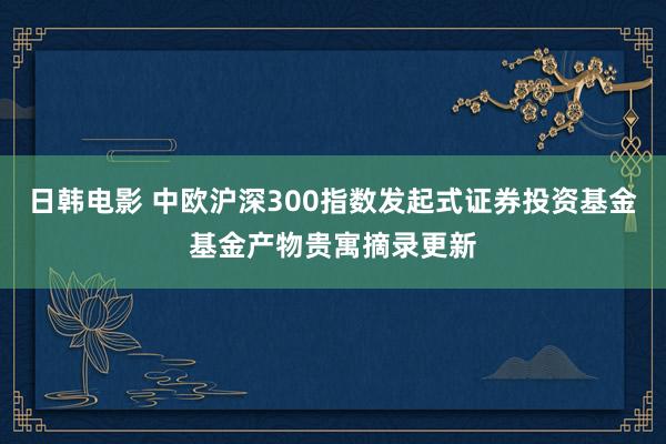 日韩电影 中欧沪深300指数发起式证券投资基金基金产物贵寓摘录更新