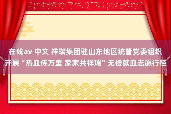 在线av 中文 祥瑞集团驻山东地区统管党委组织开展“热血传万里 家家共祥瑞”无偿献血志愿行径