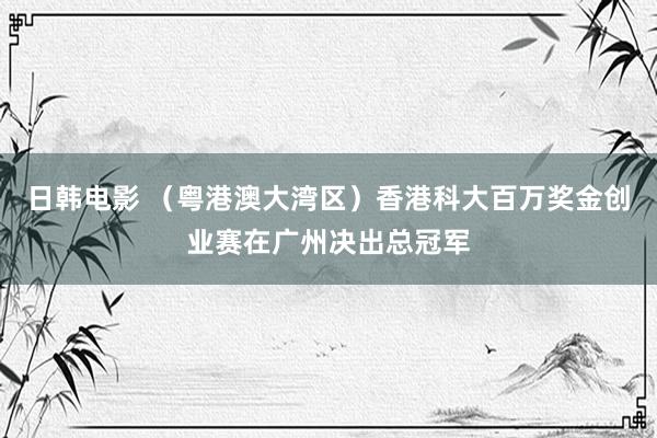 日韩电影 （粤港澳大湾区）香港科大百万奖金创业赛在广州决出总冠军