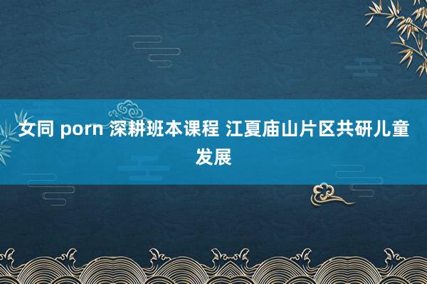 女同 porn 深耕班本课程 江夏庙山片区共研儿童发展