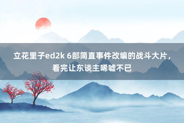 立花里子ed2k 6部简直事件改编的战斗大片，看完让东谈主唏嘘不已