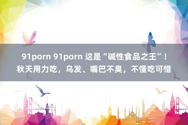 91porn 91porn 这是“碱性食品之王”！秋天用力吃，乌发、嘴巴不臭，不懂吃可惜