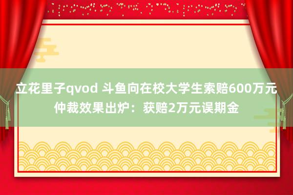 立花里子qvod 斗鱼向在校大学生索赔600万元仲裁效果出炉：获赔2万元误期金