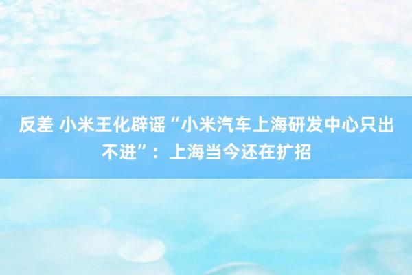 反差 小米王化辟谣“小米汽车上海研发中心只出不进”：上海当今还在扩招