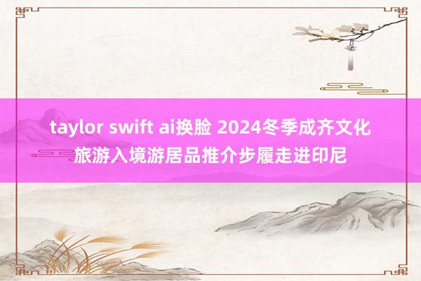 taylor swift ai换脸 2024冬季成齐文化旅游入境游居品推介步履走进印尼