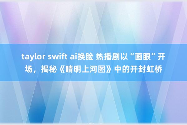 taylor swift ai换脸 热播剧以“画眼”开场，揭秘《晴明上河图》中的开封虹桥