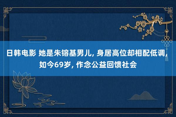 日韩电影 她是朱镕基男儿， 身居高位却相配低调， 如今69岁， 作念公益回馈社会