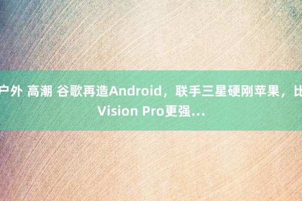 户外 高潮 谷歌再造Android，联手三星硬刚苹果，比Vision Pro更强…