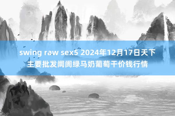 swing raw sex5 2024年12月17日天下主要批发阛阓绿马奶葡萄干价钱行情