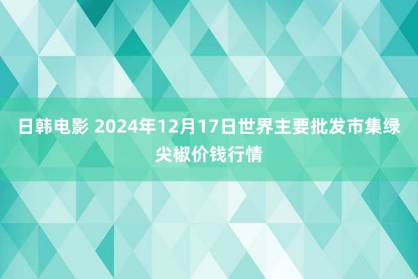 日韩电影 2024年12月17日世界主要批发市集绿尖椒价钱行情