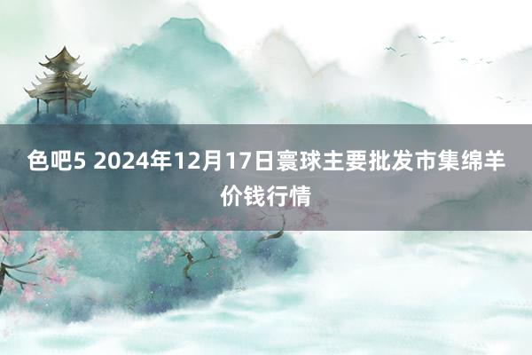 色吧5 2024年12月17日寰球主要批发市集绵羊价钱行情