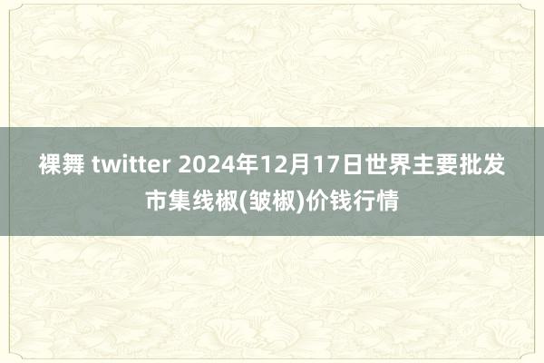 裸舞 twitter 2024年12月17日世界主要批发市集线椒(皱椒)价钱行情