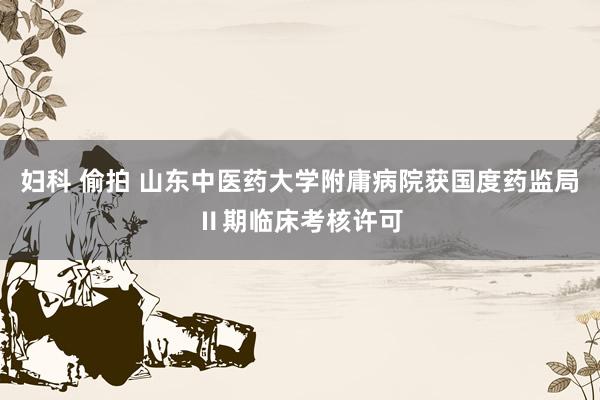 妇科 偷拍 山东中医药大学附庸病院获国度药监局Ⅱ期临床考核许可