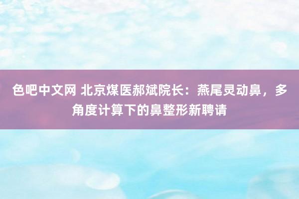 色吧中文网 北京煤医郝斌院长：燕尾灵动鼻，多角度计算下的鼻整形新聘请