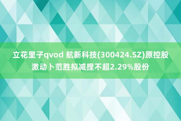 立花里子qvod 航新科技(300424.SZ)原控股激动卜范胜拟减捏不超2.29%股份