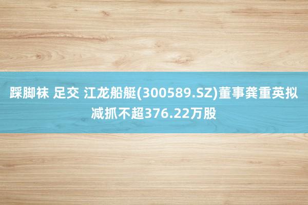 踩脚袜 足交 江龙船艇(300589.SZ)董事龚重英拟减抓不超376.22万股