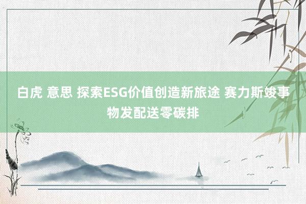 白虎 意思 探索ESG价值创造新旅途 赛力斯竣事物发配送零碳排