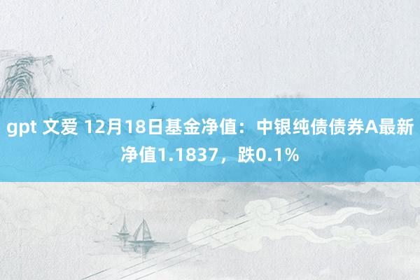 gpt 文爱 12月18日基金净值：中银纯债债券A最新净值1.1837，跌0.1%