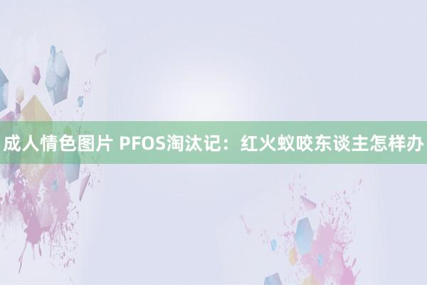 成人情色图片 PFOS淘汰记：红火蚁咬东谈主怎样办