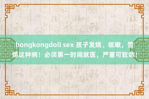 hongkongdoll sex 孩子发烧、咳嗽，警惕这种病！必须第一时间就医，严重可致命！