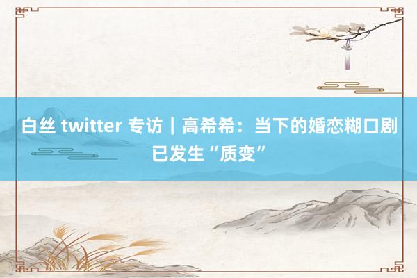 白丝 twitter 专访｜高希希：当下的婚恋糊口剧已发生“质变”