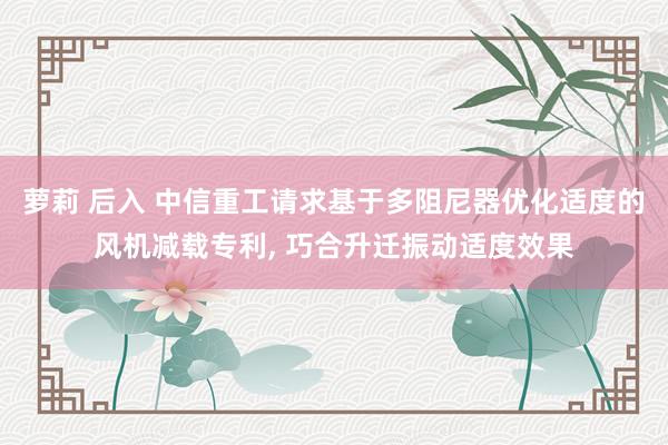 萝莉 后入 中信重工请求基于多阻尼器优化适度的风机减载专利， 巧合升迁振动适度效果