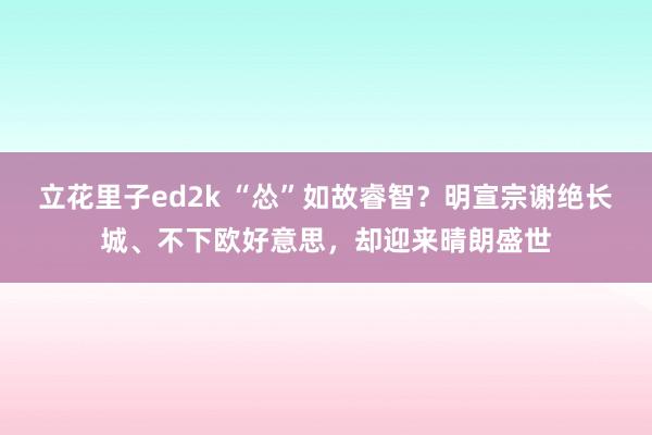 立花里子ed2k “怂”如故睿智？明宣宗谢绝长城、不下欧好意思，却迎来晴朗盛世