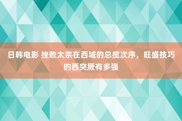 日韩电影 挫败太宗在西域的总揽次序，旺盛技巧的西突厥有多强