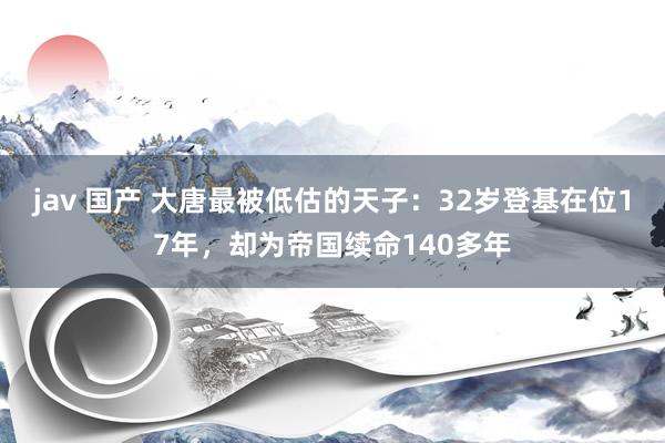 jav 国产 大唐最被低估的天子：32岁登基在位17年，却为帝国续命140多年