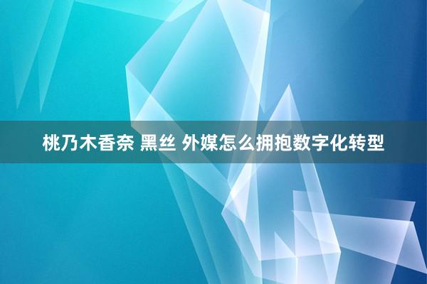 桃乃木香奈 黑丝 外媒怎么拥抱数字化转型