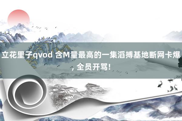 立花里子qvod 含M量最高的一集滔搏基地断网卡爆， 全员开骂!