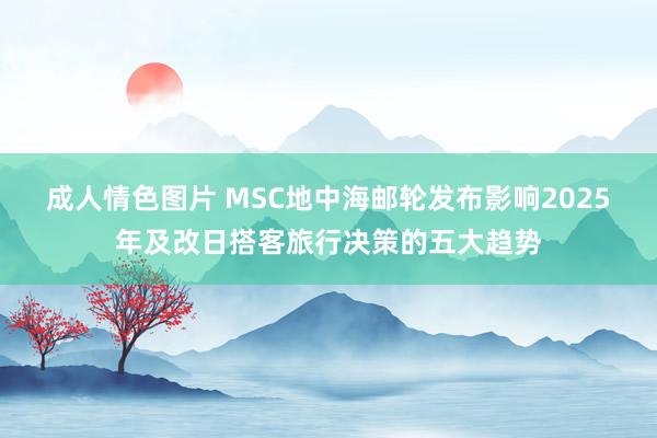 成人情色图片 MSC地中海邮轮发布影响2025年及改日搭客旅行决策的五大趋势