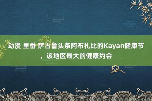 动漫 里番 萨古鲁头条阿布扎比的Kayan健康节，该地区最大的健康约会