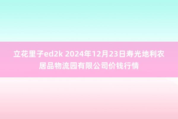 立花里子ed2k 2024年12月23日寿光地利农居品物流园有限公司价钱行情