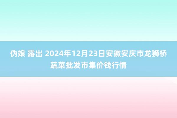 伪娘 露出 2024年12月23日安徽安庆市龙狮桥蔬菜批发市集价钱行情