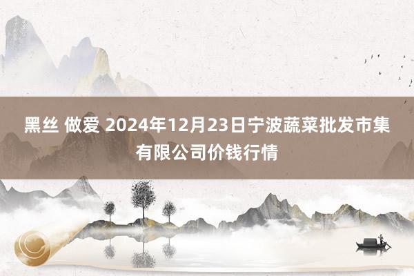 黑丝 做爱 2024年12月23日宁波蔬菜批发市集有限公司价钱行情