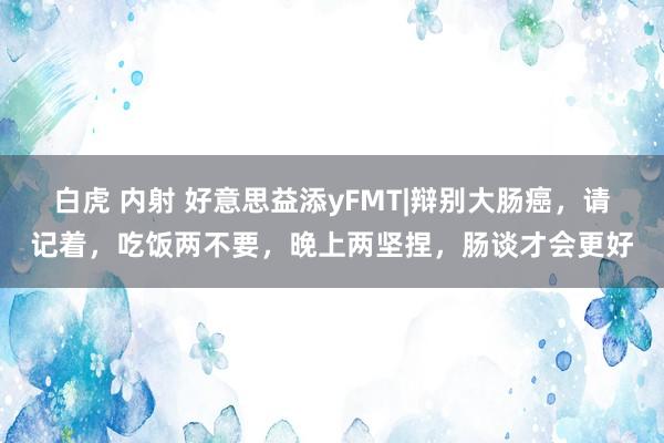 白虎 内射 好意思益添yFMT|辩别大肠癌，请记着，吃饭两不要，晚上两坚捏，肠谈才会更好