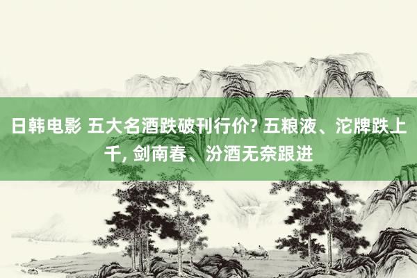 日韩电影 五大名酒跌破刊行价? 五粮液、沱牌跌上千， 剑南春、汾酒无奈跟进