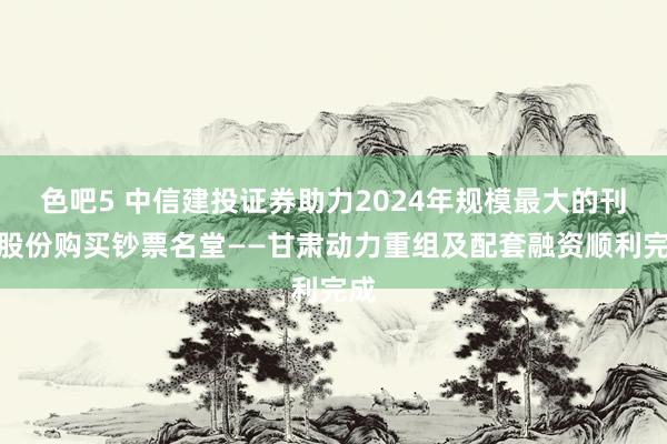 色吧5 中信建投证券助力2024年规模最大的刊行股份购买钞票名堂——甘肃动力重组及配套融资顺利完成